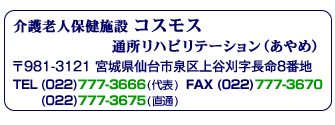 介護老人保健施設 コスモス 通所リハビリテーション(あやめ) 〒981-3121 宮城県仙台市泉区上谷刈字長命8番地 TEL(022)777-3666(代表) (022)777-3675(直通) FAX(022)777-3670